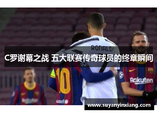 C罗谢幕之战 五大联赛传奇球员的终章瞬间