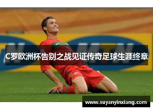 C罗欧洲杯告别之战见证传奇足球生涯终章