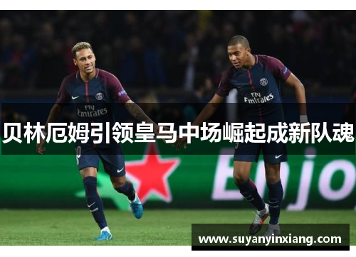 贝林厄姆引领皇马中场崛起成新队魂