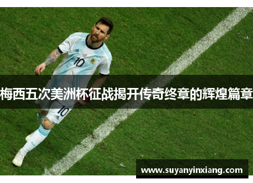梅西五次美洲杯征战揭开传奇终章的辉煌篇章