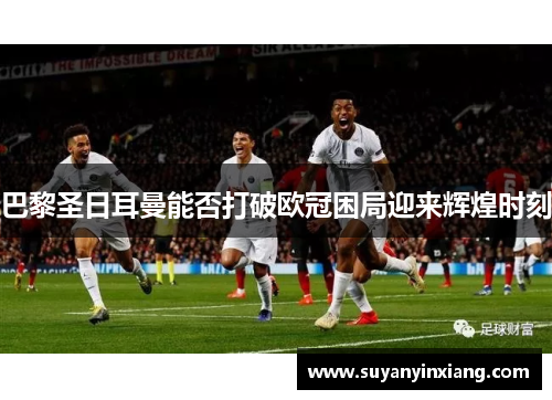 巴黎圣日耳曼能否打破欧冠困局迎来辉煌时刻