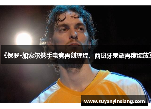 《保罗·加索尔携手电竞再创辉煌，西班牙荣耀再度绽放》