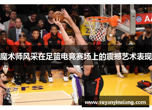 魔术师风采在足篮电竞赛场上的震撼艺术表现
