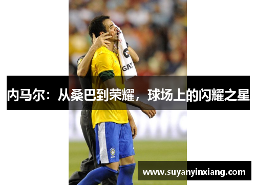 内马尔：从桑巴到荣耀，球场上的闪耀之星