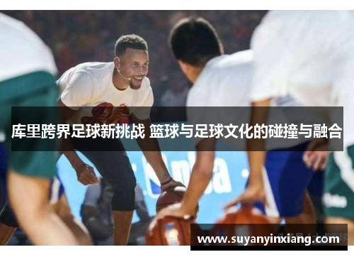 库里跨界足球新挑战 篮球与足球文化的碰撞与融合 库里跨界足球新挑战 篮球与足球文化的碰撞与融合