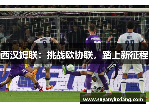 西汉姆联:挑战欧协联,踏上新征程 西汉姆联:挑战欧协联,踏上新征程