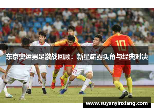东京奥运男足激战回顾:新星崭露头角与经典对决 东京奥运男足激战回顾:新星崭露头角与经典对决